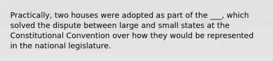 Practically, two houses were adopted as part of the ___, which solved the dispute between large and small states at <a href='https://www.questionai.com/knowledge/knd5xy61DJ-the-constitutional-convention' class='anchor-knowledge'>the constitutional convention</a> over how they would be represented in the national legislature.