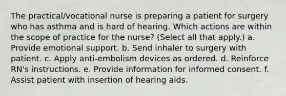 The practical/vocational nurse is preparing a patient for surgery who has asthma and is hard of hearing. Which actions are within the scope of practice for the nurse? (Select all that apply.) a. Provide emotional support. b. Send inhaler to surgery with patient. c. Apply anti-embolism devices as ordered. d. Reinforce RN's instructions. e. Provide information for informed consent. f. Assist patient with insertion of hearing aids.