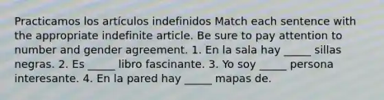 Practicamos los artículos indefinidos Match each sentence with the appropriate indefinite article. Be sure to pay attention to number and gender agreement. 1. En la sala hay _____ sillas negras. 2. Es _____ libro fascinante. 3. Yo soy _____ persona interesante. 4. En la pared hay _____ mapas de.