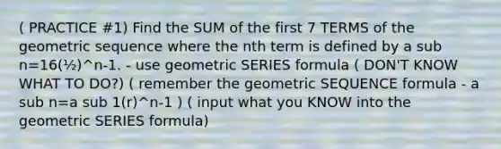 ( PRACTICE #1) Find the SUM of the first 7 TERMS of the geometric sequence where the nth term is defined by a sub n=16(½)^n-1. - use geometric SERIES formula ( DON'T KNOW WHAT TO DO?) ( remember the geometric SEQUENCE formula - a sub n=a sub 1(r)^n-1 ) ( input what you KNOW into the geometric SERIES formula)