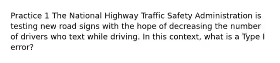 Practice 1 The National Highway Traffic Safety Administration is testing new road signs with the hope of decreasing the number of drivers who text while driving. In this context, what is a Type I error?