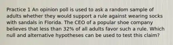 Practice 1 An opinion poll is used to ask a random sample of adults whether they would support a rule against wearing socks with sandals in Florida. The CEO of a popular shoe company believes that <a href='https://www.questionai.com/knowledge/k7BtlYpAMX-less-than' class='anchor-knowledge'>less than</a> 32% of all adults favor such a rule. Which null and alternative hypotheses can be used to test this claim?