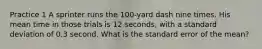 Practice 1 A sprinter runs the 100-yard dash nine times. His mean time in those trials is 12 seconds, with a standard deviation of 0.3 second. What is the standard error of the mean?