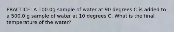 PRACTICE: A 100.0g sample of water at 90 degrees C is added to a 500.0 g sample of water at 10 degrees C. What is the final temperature of the water?