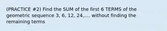 (PRACTICE #2) Find the SUM of the first 6 TERMS of the geometric sequence 3, 6, 12, 24,.... without finding the remaining terms