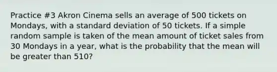 Practice #3 Akron Cinema sells an average of 500 tickets on Mondays, with a standard deviation of 50 tickets. If a simple random sample is taken of the mean amount of ticket sales from 30 Mondays in a year, what is the probability that the mean will be greater than 510?