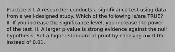 Practice 3 I. A researcher conducts a significance test using data from a well-designed study. Which of the following is/are TRUE? II. If you increase the significance level, you increase the power of the test. II. A larger p-value is strong evidence against the null hypothesis. Set a higher standard of proof by choosing α= 0.05 instead of 0.01.