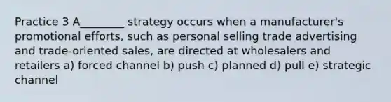 Practice 3 A________ strategy occurs when a manufacturer's promotional efforts, such as personal selling trade advertising and trade-oriented sales, are directed at wholesalers and retailers a) forced channel b) push c) planned d) pull e) strategic channel