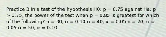 Practice 3 In a test of the hypothesis H0: p = 0.75 against Ha: p > 0.75, the power of the test when p = 0.85 is greatest for which of the following? n = 30, α = 0.10 n = 40, α = 0.05 n = 20, α = 0.05 n = 50, α = 0.10