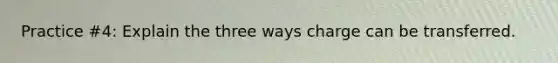 Practice #4: Explain the three ways charge can be transferred.