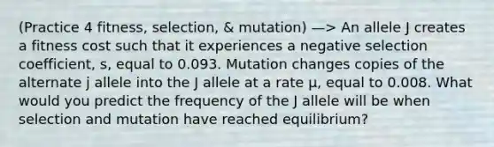 (Practice 4 fitness, selection, & mutation) —> An allele J creates a fitness cost such that it experiences a negative selection coefficient, s, equal to 0.093. Mutation changes copies of the alternate j allele into the J allele at a rate µ, equal to 0.008. What would you predict the frequency of the J allele will be when selection and mutation have reached equilibrium?