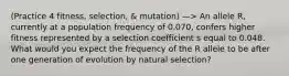 (Practice 4 fitness, selection, & mutation) —> An allele R, currently at a population frequency of 0.070, confers higher fitness represented by a selection coefficient s equal to 0.048. What would you expect the frequency of the R allele to be after one generation of evolution by natural selection?