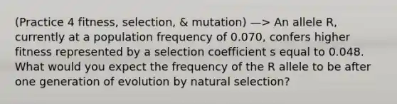 (Practice 4 fitness, selection, & mutation) —> An allele R, currently at a population frequency of 0.070, confers higher fitness represented by a selection coefficient s equal to 0.048. What would you expect the frequency of the R allele to be after one generation of evolution by natural selection?