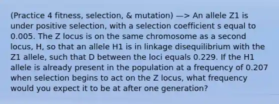 (Practice 4 fitness, selection, & mutation) —> An allele Z1 is under positive selection, with a selection coefficient s equal to 0.005. The Z locus is on the same chromosome as a second locus, H, so that an allele H1 is in linkage disequilibrium with the Z1 allele, such that D between the loci equals 0.229. If the H1 allele is already present in the population at a frequency of 0.207 when selection begins to act on the Z locus, what frequency would you expect it to be at after one generation?