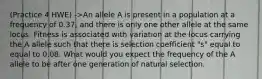 (Practice 4 HWE) ->An allele A is present in a population at a frequency of 0.37, and there is only one other allele at the same locus. Fitness is associated with variation at the locus carrying the A allele such that there is selection coefficient "s" equal to equal to 0.08. What would you expect the frequency of the A allele to be after one generation of natural selection.