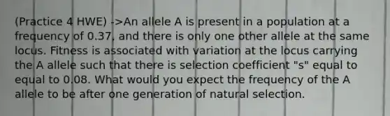 (Practice 4 HWE) ->An allele A is present in a population at a frequency of 0.37, and there is only one other allele at the same locus. Fitness is associated with variation at the locus carrying the A allele such that there is selection coefficient "s" equal to equal to 0.08. What would you expect the frequency of the A allele to be after one generation of natural selection.