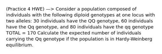 (Practice 4 HWE) —> Consider a population composed of individuals with the following diploid genotypes at one locus with two alleles: 30 individuals have the QQ genotype, 60 individuals have the Qq genotype, and 80 individuals have the qq genotype TOTAL = 170 Calculate the expected number of individuals carrying the Qq genotype if the population is in Hardy-Weinberg equilibrium.