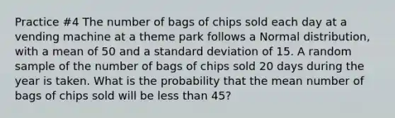 Practice #4 The number of bags of chips sold each day at a vending machine at a theme park follows a Normal distribution, with a mean of 50 and a standard deviation of 15. A random sample of the number of bags of chips sold 20 days during the year is taken. What is the probability that the mean number of bags of chips sold will be less than 45?