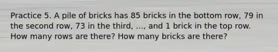 Practice 5. A pile of bricks has 85 bricks in the bottom row, 79 in the second row, 73 in the third, ..., and 1 brick in the top row. How many rows are there? How many bricks are there?