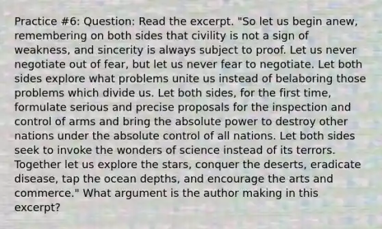 Practice #6: Question: Read the excerpt. "So let us begin anew, remembering on both sides that civility is not a sign of weakness, and sincerity is always subject to proof. Let us never negotiate out of fear, but let us never fear to negotiate. Let both sides explore what problems unite us instead of belaboring those problems which divide us. Let both sides, for the first time, formulate serious and precise proposals for the inspection and control of arms and bring the absolute power to destroy other nations under the absolute control of all nations. Let both sides seek to invoke the wonders of science instead of its terrors. Together let us explore the stars, conquer the deserts, eradicate disease, tap the ocean depths, and encourage the arts and commerce." What argument is the author making in this excerpt?