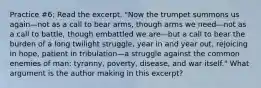 Practice #6: Read the excerpt. "Now the trumpet summons us again—not as a call to bear arms, though arms we need—not as a call to battle, though embattled we are—but a call to bear the burden of a long twilight struggle, year in and year out, rejoicing in hope, patient in tribulation—a struggle against the common enemies of man: tyranny, poverty, disease, and war itself." What argument is the author making in this excerpt?