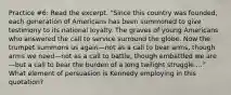 Practice #6: Read the excerpt. "Since this country was founded, each generation of Americans has been summoned to give testimony to its national loyalty. The graves of young Americans who answered the call to service surround the globe. Now the trumpet summons us again—not as a call to bear arms, though arms we need—not as a call to battle, though embattled we are—but a call to bear the burden of a long twilight struggle...." What element of persuasion is Kennedy employing in this quotation?