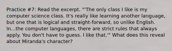 Practice #7: Read the excerpt. "'The only class I like is my computer science class. It's really like learning another language, but one that is logical and straight-forward, so unlike English. In...the computer languages, there are strict rules that always apply. You don't have to guess. I like that.'" What does this reveal about Miranda's character?