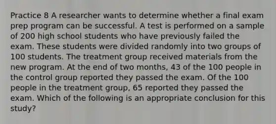 Practice 8 A researcher wants to determine whether a final exam prep program can be successful. A test is performed on a sample of 200 high school students who have previously failed the exam. These students were divided randomly into two groups of 100 students. The treatment group received materials from the new program. At the end of two months, 43 of the 100 people in the control group reported they passed the exam. Of the 100 people in the treatment group, 65 reported they passed the exam. Which of the following is an appropriate conclusion for this study?