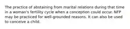 The practice of abstaining from marital relations during that time in a woman's fertility cycle when a conception could occur. NFP may be practiced for well-grounded reasons. It can also be used to conceive a child.