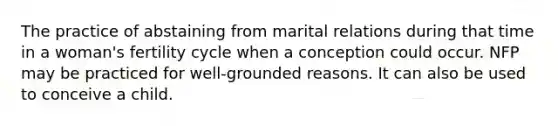 The practice of abstaining from marital relations during that time in a woman's fertility cycle when a conception could occur. NFP may be practiced for well-grounded reasons. It can also be used to conceive a child.