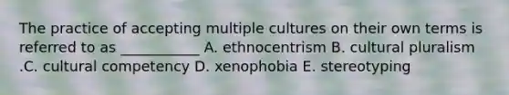 The practice of accepting multiple cultures on their own terms is referred to as​ ___________ A. ethnocentrism B. cultural pluralism .C. cultural competency D. xenophobia E. stereotyping