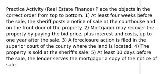 Practice Activity (Real Estate Finance) Place the objects in the correct order from top to bottom. 1) At least four weeks before the sale, the sheriff posts a notice of sale at the courthouse and on the front door of the property. 2) Mortgagor may recover the property by paying the bid price, plus interest and costs, up to one year after the sale. 3) A foreclosure action is filed in the superior court of the county where the land is located. 4) The property is sold at the sheriff's sale. 5) At least 30 days before the sale, the lender serves the mortgagor a copy of the notice of sale.