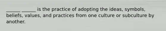 ______ ______ is the practice of adopting the ideas, symbols, beliefs, values, and practices from one culture or subculture by another.