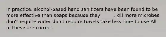 In practice, alcohol-based hand sanitizers have been found to be more effective than soaps because they _____. kill more microbes don't require water don't require towels take less time to use All of these are correct.