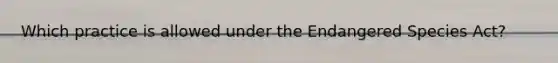Which practice is allowed under the Endangered Species Act?