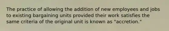 The practice of allowing the addition of new employees and jobs to existing bargaining units provided their work satisfies the same criteria of the original unit is known as "accretion."