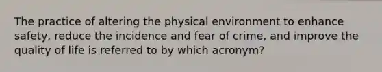 The practice of altering the physical environment to enhance safety, reduce the incidence and fear of crime, and improve the quality of life is referred to by which acronym?