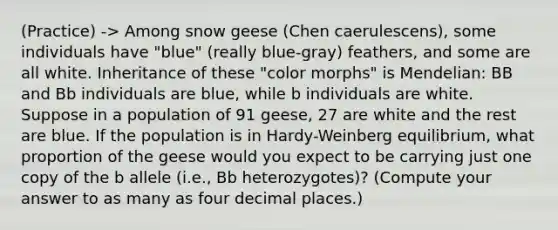 (Practice) -> Among snow geese (Chen caerulescens), some individuals have "blue" (really blue-gray) feathers, and some are all white. Inheritance of these "color morphs" is Mendelian: BB and Bb individuals are blue, while b individuals are white. Suppose in a population of 91 geese, 27 are white and the rest are blue. If the population is in Hardy-Weinberg equilibrium, what proportion of the geese would you expect to be carrying just one copy of the b allele (i.e., Bb heterozygotes)? (Compute your answer to as many as four decimal places.)