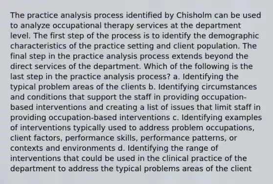 The practice analysis process identified by Chisholm can be used to analyze occupational therapy services at the department level. The first step of the process is to identify the demographic characteristics of the practice setting and client population. The final step in the practice analysis process extends beyond the direct services of the department. Which of the following is the last step in the practice analysis process? a. Identifying the typical problem areas of the clients b. Identifying circumstances and conditions that support the staff in providing occupation-based interventions and creating a list of issues that limit staff in providing occupation-based interventions c. Identifying examples of interventions typically used to address problem occupations, client factors, performance skills, performance patterns, or contexts and environments d. Identifying the range of interventions that could be used in the clinical practice of the department to address the typical problems areas of the client