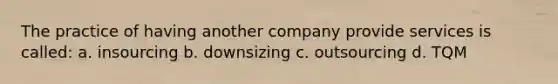 The practice of having another company provide services is called: a. insourcing b. downsizing c. outsourcing d. TQM