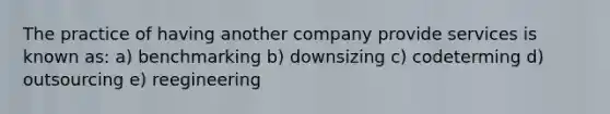 The practice of having another company provide services is known as: a) benchmarking b) downsizing c) codeterming d) outsourcing e) reegineering