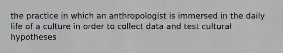 the practice in which an anthropologist is immersed in the daily life of a culture in order to collect data and test cultural hypotheses