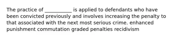 The practice of ___________ is applied to defendants who have been convicted previously and involves increasing the penalty to that associated with the next most serious crime. enhanced punishment commutation graded penalties recidivism