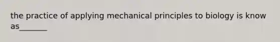 the practice of applying mechanical principles to biology is know as_______