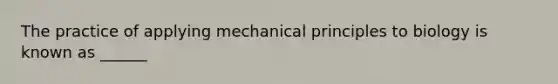 The practice of applying mechanical principles to biology is known as ______