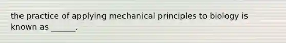 the practice of applying mechanical principles to biology is known as ______.