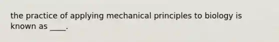 the practice of applying mechanical principles to biology is known as ____.