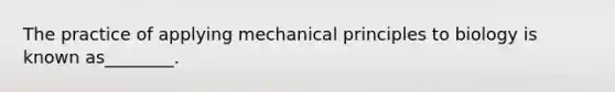 The practice of applying mechanical principles to biology is known as________.