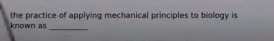 the practice of applying mechanical principles to biology is known as __________