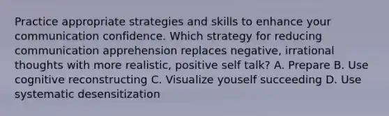 Practice appropriate strategies and skills to enhance your communication confidence. Which strategy for reducing communication apprehension replaces negative, irrational thoughts with more realistic, positive self talk? A. Prepare B. Use cognitive reconstructing C. Visualize youself succeeding D. Use systematic desensitization